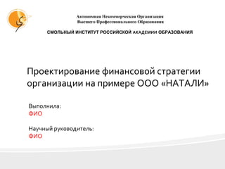 Проектирование финансовой стратегии
организации на примере ООО «НАТАЛИ»
Выполнила:
ФИО
Научный руководитель:
ФИО
Автономная Некоммерческая Организация
Высшего Профессионального Образования
СМОЛЬНЫЙ ИНСТИТУТ РОССИЙСКОЙ АКАДЕМИИ ОБРАЗОВАНИЯ
 