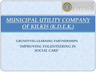 MUNICIPAL UTILITY COMPANY
    OF KILKIS (K.D.E.K.)

  GRUNDTVIG-LEARNING PARTNERSHIPS:
   “IMPROVING VOLUNTEERING IN
          SOCIAL CARE”
 