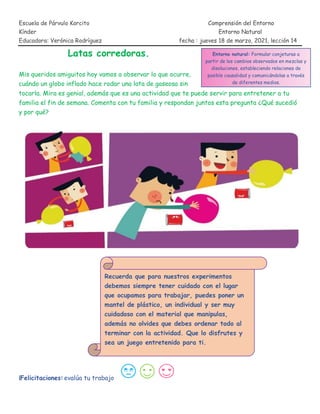 Escuela de Párvulo Korcito Comprensión del Entorno
Kínder Entorno Natural
Educadora: Verónica Rodríguez fecha : jueves 18 de marzo, 2021, lección 14
Latas corredoras.
Mis queridos amiguitos hoy vamos a observar lo que ocurre,
cuándo un globo inflado hace rodar una lata de gaseosa sin
tocarla. Mira es genial, además que es una actividad que te puede servir para entretener a tu
familia el fin de semana. Comenta con tu familia y respondan juntos esta pregunta ¿Qué sucedió
y por qué?
¡Felicitaciones! evalúa tu trabajo
Entorno natural: Formular conjeturas a
partir de los cambios observados en mezclas y
disoluciones, estableciendo relaciones de
posible causalidad y comunicándolas a través
de diferentes medios.
Recuerda que para nuestros experimentos
debemos siempre tener cuidado con el lugar
que ocupamos para trabajar, puedes poner un
mantel de plástico, un individual y ser muy
cuidadoso con el material que manipulas,
además no olvides que debes ordenar todo al
terminar con la actividad. Que lo disfrutes y
sea un juego entretenido para ti.
 
