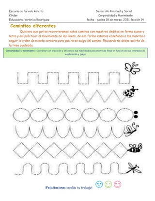 Escuela de Párvulo Korcito Desarrollo Personal y Social
Kínder Corporalidad y Movimiento
Educadora: Verónica Rodríguez fecha : jueves 18 de marzo, 2021, lección 14
Caminitos diferentes
Quisiera que juntos recorrieramos estos caminos con nuestros deditos en forma suave y
lenta y así prácticar el movimiento de las líneas, de esa forma estamos enseñando a las manitos a
seguir la orden de nuesto cerebro para que no se salga del camino. Recuerda no debes salirte de
la línea punteada.
¡Felicitaciones! evalúa tu trabajo!
Corporalidad y movimiento: Coordinar con precisión y eficiencia sus habilidades psicomotrices finas en función de sus intereses de
exploración y juego
 