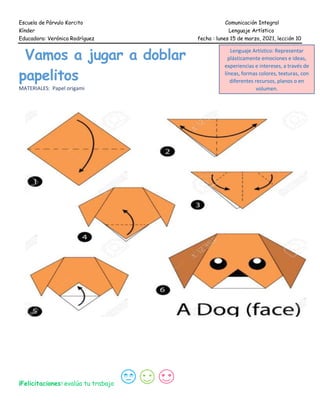 Escuela de Párvulo Korcito Comunicación Integral
Kínder Lenguaje Artístico
Educadora: Verónica Rodríguez fecha : lunes 15 de marzo, 2021, lección 10
Vamos a jugar a doblar
papelitos
MATERIALES: Papel origami
¡Felicitaciones! evalúa tu trabajo
Lenguaje Artístico: Representar
plásticamente emociones e ideas,
experiencias e intereses, a través de
líneas, formas colores, texturas, con
diferentes recursos, planos o en
volumen.
 