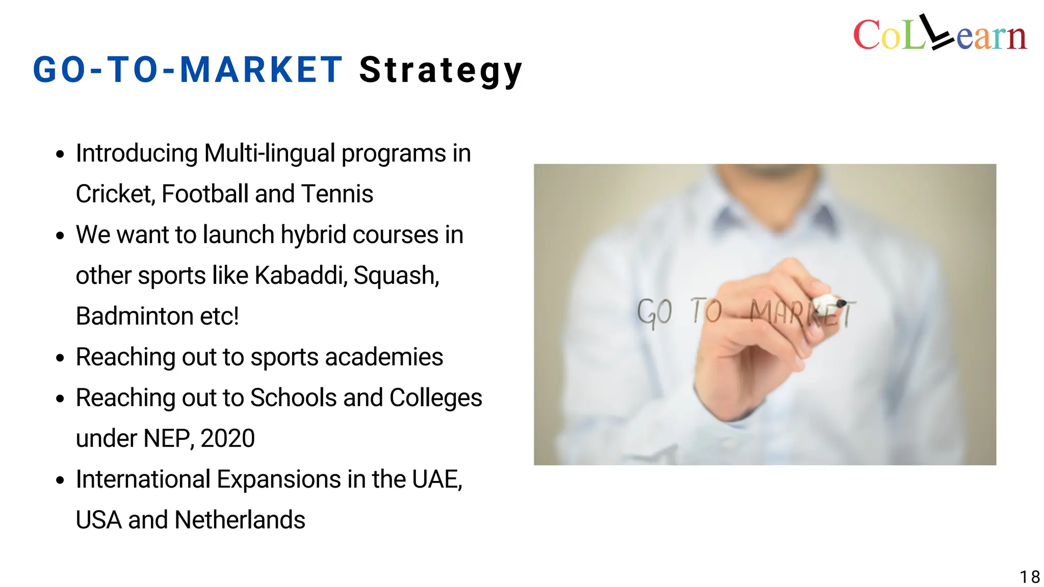 Introducing Multi-lingual programs in
Cricket, Football and Tennis
We want to launch hybrid courses in
other sports like Kabaddi, Squash,
Badminton etc!
Reaching out to sports academies
Reaching out to Schools and Colleges
under NEP, 2020
International Expansions in the UAE,
USA and Netherlands
GO-TO-MARKET Strategy
18
 