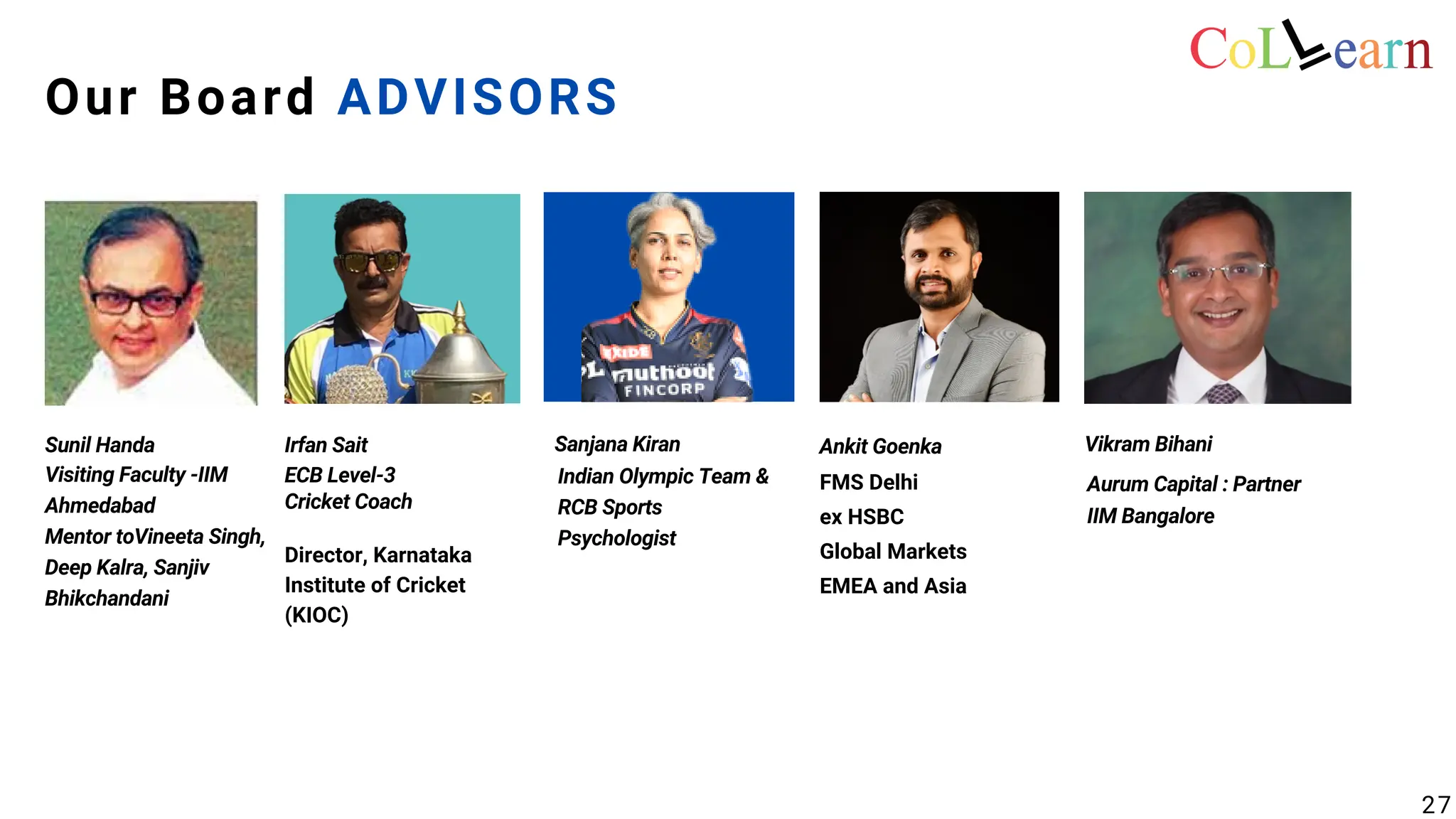 ECB Level-3
Cricket Coach
Director, Karnataka
Institute of Cricket
(KIOC)
Indian Olympic Team &
RCB Sports
Psychologist
Aurum Capital : Partner
IIM Bangalore
FMS Delhi
ex HSBC
Global Markets
EMEA and Asia
Sunil Handa Irfan Sait Sanjana Kiran Ankit Goenka
Our Board ADVISORS
Vikram Bihani
Visiting Faculty -IIM
Ahmedabad
Mentor toVineeta Singh,
Deep Kalra, Sanjiv
Bhikchandani
27
 