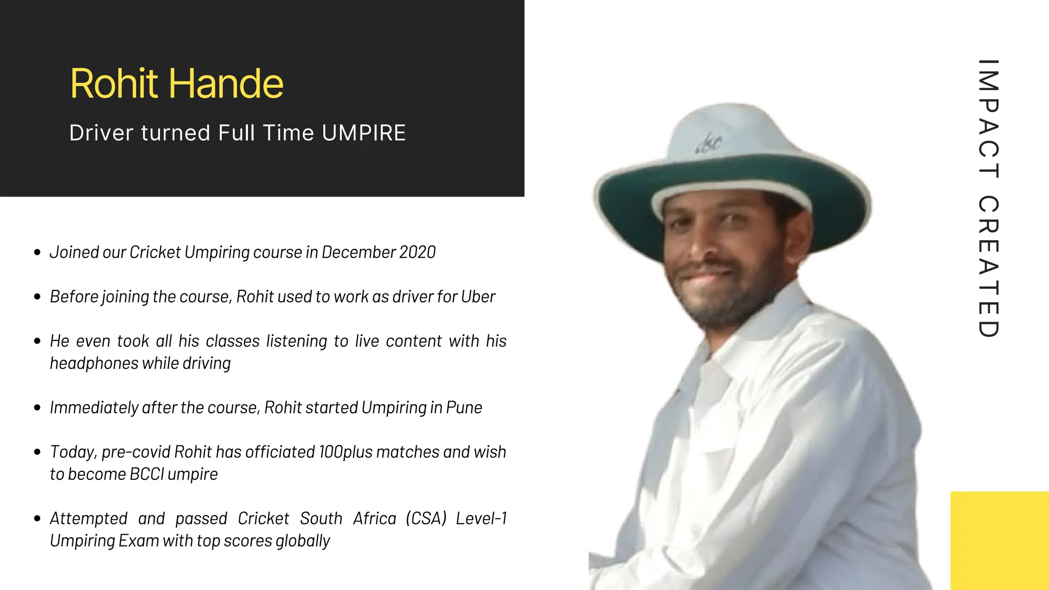 Rohit Hande
Driver turned Full Time UMPIRE
I
M
P
A
C
T
C
R
E
A
T
E
D
Joined our Cricket Umpiring course in December 2020
Before joining the course, Rohit used to work as driver for Uber
He even took all his classes listening to live content with his
headphones while driving
Immediately after the course, Rohit started Umpiring in Pune
Today, pre-covid Rohit has officiated 100plus matches and wish
to become BCCI umpire
Attempted and passed Cricket South Africa (CSA) Level-1
Umpiring Exam with top scores globally
 