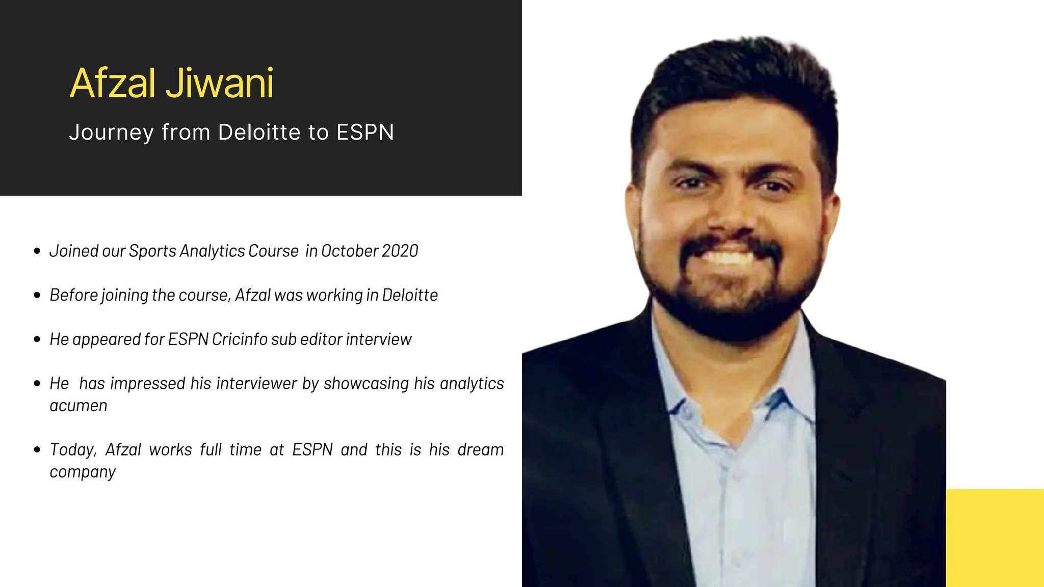 Afzal Jiwani
Journey from Deloitte to ESPN
Joined our Sports Analytics Course in October 2020
Before joining the course, Afzal was working in Deloitte
He appeared for ESPN Cricinfo sub editor interview
He has impressed his interviewer by showcasing his analytics
acumen
Today, Afzal works full time at ESPN and this is his dream
company
 