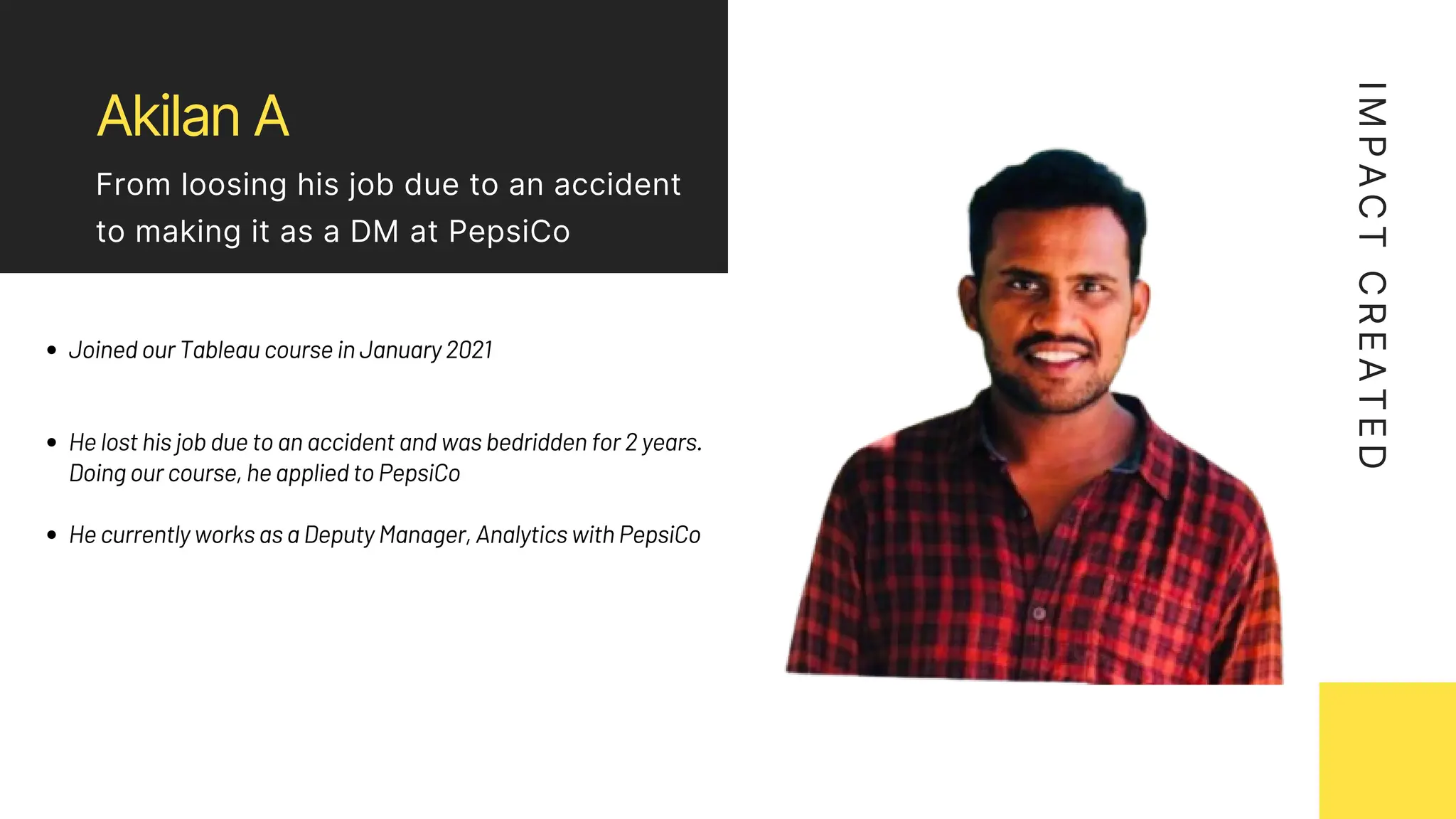 Akilan A
From loosing his job due to an accident
to making it as a DM at PepsiCo
Joined our Tableau course in January 2021
He lost his job due to an accident and was bedridden for 2 years.
Doing our course, he applied to PepsiCo
He currently works as a Deputy Manager, Analytics with PepsiCo
I
M
P
A
C
T
C
R
E
A
T
E
D
 