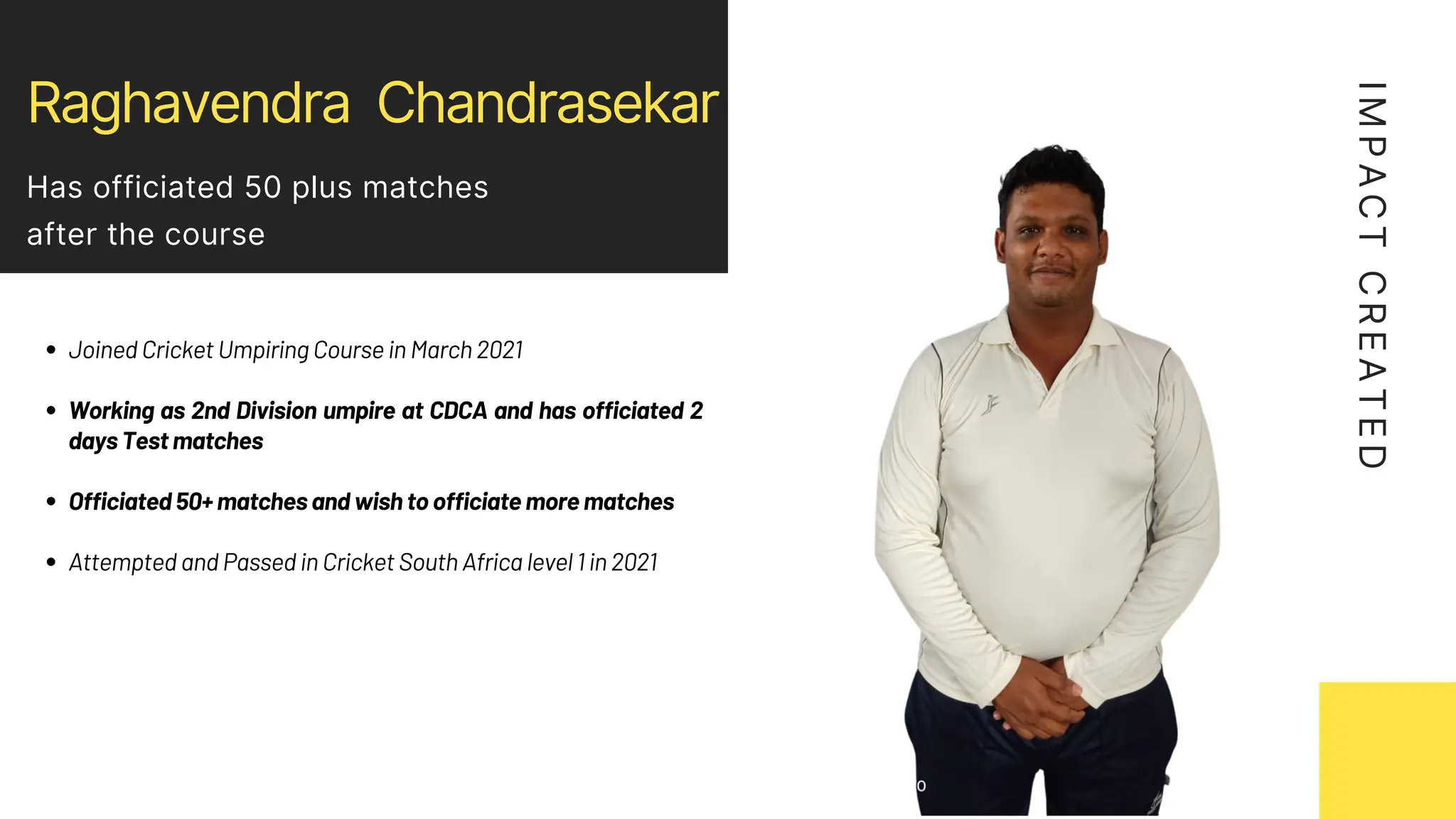 Raghavendra Chandrasekar
Has officiated 50 plus matches
after the course
Joined Cricket Umpiring Course in March 2021
Working as 2nd Division umpire at CDCA and has officiated 2
days Test matches
Officiated 50+ matches and wish to officiate more matches
Attempted and Passed in Cricket South Africa level 1 in 2021
I
M
P
A
C
T
C
R
E
A
T
E
D
 