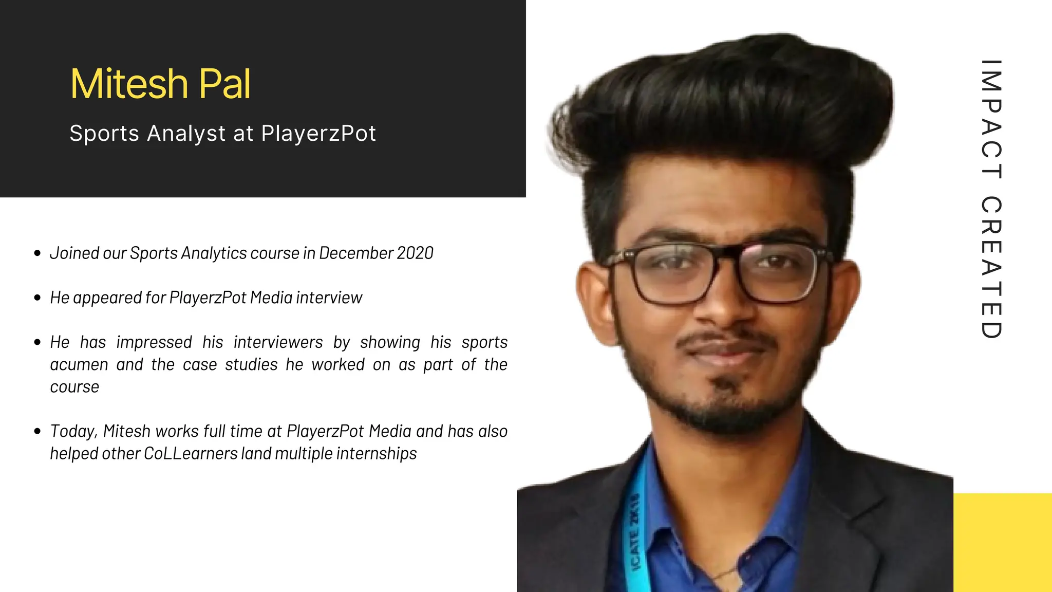 Mitesh Pal
Sports Analyst at PlayerzPot
Joined our Sports Analytics course in December 2020
He appeared for PlayerzPot Media interview
He has impressed his interviewers by showing his sports
acumen and the case studies he worked on as part of the
course
Today, Mitesh works full time at PlayerzPot Media and has also
helped other CoLLearners land multiple internships
I
M
P
A
C
T
C
R
E
A
T
E
D
 