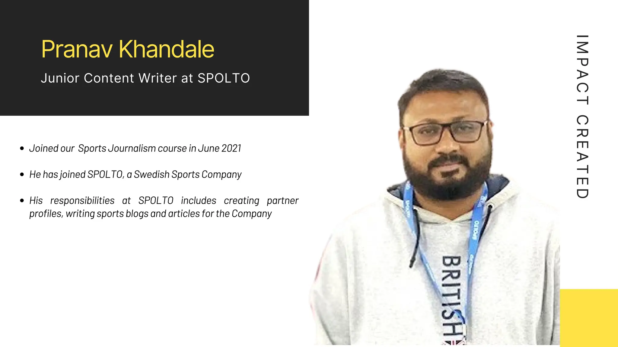 Pranav Khandale
Junior Content Writer at SPOLTO
Joined our Sports Journalism course in June 2021
He has joined SPOLTO, a Swedish Sports Company
His responsibilities at SPOLTO includes creating partner
profiles, writing sports blogs and articles for the Company
I
M
P
A
C
T
C
R
E
A
T
E
D
 