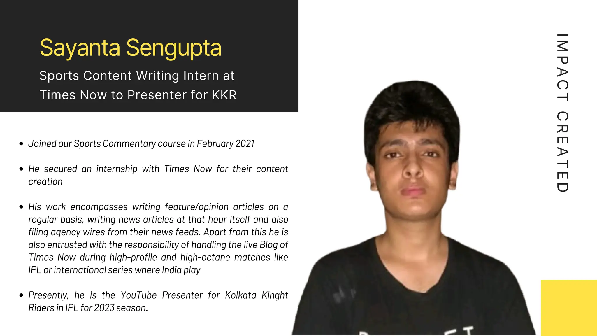 Sayanta Sengupta
Sports Content Writing Intern at
Times Now to Presenter for KKR
Joined our Sports Commentary course in February 2021
He secured an internship with Times Now for their content
creation
His work encompasses writing feature/opinion articles on a
regular basis, writing news articles at that hour itself and also
filing agency wires from their news feeds. Apart from this he is
also entrusted with the responsibility of handling the live Blog of
Times Now during high-profile and high-octane matches like
IPL or international series where India play
Presently, he is the YouTube Presenter for Kolkata Kinght
Riders in IPL for 2023 season.
I
M
P
A
C
T
C
R
E
A
T
E
D
 