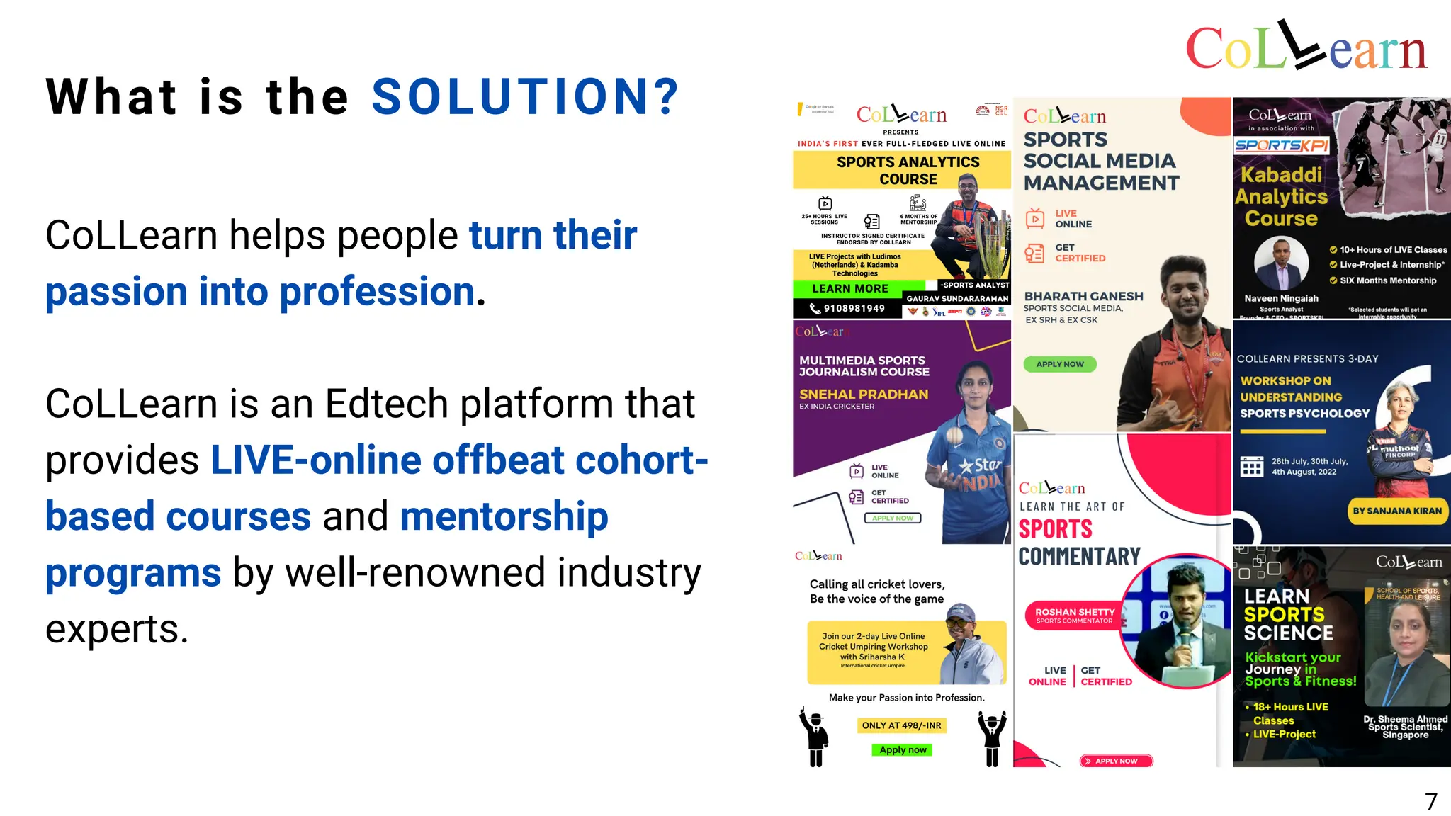 What is the SOLUTION?
CoLLearn helps people turn their
passion into profession.
CoLLearn is an Edtech platform that
provides LIVE-online offbeat cohort-
based courses and mentorship
programs by well-renowned industry
experts.
7
 