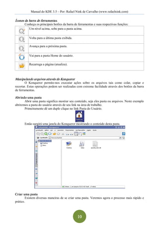 Manual do KDE 3.5 – Por: Rafael Nink de Carvalho (www.rafaelnink.com) 

Ícones da barra de ferramentas. 
       Conheça os principais botões da barra de ferramentas e suas respectivas funções: 
         Um nível acima, sobe para a pasta acima. 

           Volta para a última pasta exibida. 

           Avança para a próxima pasta. 

           Vai para a pasta Home do usuário. 

           Recarrega a página (atualiza). 



Manipulando arquivos através do Konqueror  
        O  Konqueror  permite­nos  executar  ações  sobre  os  arquivos  tais  como  colar,  copiar  e 
recortar. Estas operações podem ser realizadas com extrema facilidade através dos botões da barra 
de ferramentas. 

Abrindo uma pasta 
       Abrir uma pasta significa mostrar seu conteúdo, seja eles pasta ou arquivos. Neste exemplo 
abriremos a pasta do usuário através de seu link na área de trabalho. 
       Primeiramente dê um duplo clique no link Pasta do Usuário. 



       Então surgirá uma janela do Konqueror mostrando o conteúdo desta pasta. 




Criar uma pasta 
        Existem diversas  maneiras de se criar uma pasta. Veremos agora o processo mais rápido  e 
prático.



                                                 10 
 