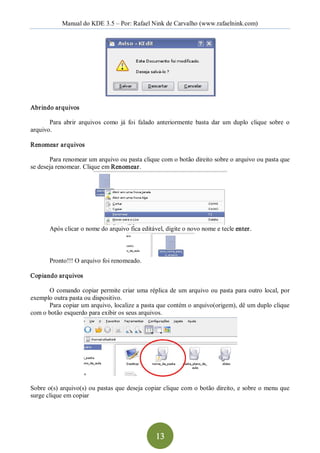 Manual do KDE 3.5 – Por: Rafael Nink de Carvalho (www.rafaelnink.com) 




Abrindo arquivos 

       Para  abrir  arquivos  como  já  foi  falado  anteriormente  basta  dar  um  duplo  clique  sobre  o 
arquivo. 

Renomear arquivos 

       Para renomear um arquivo ou pasta clique com o botão direito sobre o arquivo ou pasta que 
se deseja renomear. Clique em Renomear. 




       Após clicar o nome do arquivo fica editável, digite o novo nome e tecle enter. 



       Pronto!!! O arquivo foi renomeado. 

Copiando arquivos 

      O  comando  copiar  permite  criar  uma  réplica  de  um  arquivo  ou  pasta  para outro  local,  por 
exemplo outra pasta ou dispositivo. 
      Para copiar um arquivo, localize a pasta que contém o arquivo(origem), dê um duplo clique 
com o botão esquerdo para exibir os seus arquivos. 




Sobre o(s) arquivo(s) ou pastas que deseja copiar clique com o botão direito, e sobre o menu que 
surge clique em copiar




                                                   13 
 