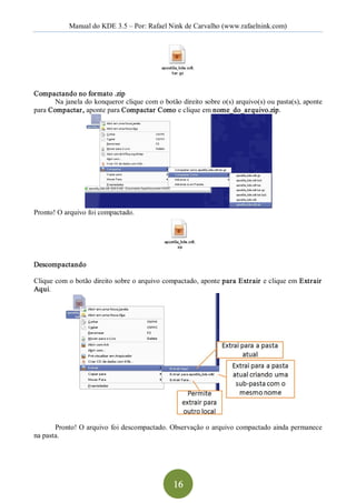 Manual do KDE 3.5 – Por: Rafael Nink de Carvalho (www.rafaelnink.com) 




Compactando no formato .zip 
       Na janela do konqueror clique com o botão direito sobre o(s) arquivo(s) ou pasta(s), aponte 
para Compactar, aponte para Compactar Como e clique em nome_do_arquivo.zip. 




Pronto! O arquivo foi compactado. 




Descompactando 

Clique com o botão direito sobre o arquivo compactado, aponte para Extrair  e clique em Extrair  
Aqui. 




       Pronto! O arquivo foi descompactado. Observação o arquivo compactado ainda permanece 
na pasta.




                                               16 
 