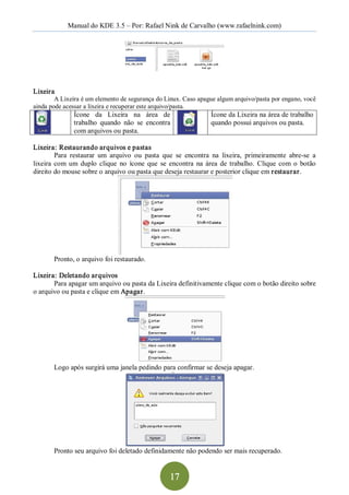 Manual do KDE 3.5 – Por: Rafael Nink de Carvalho (www.rafaelnink.com) 




Lixeira 
        A Lixeira é um elemento de segurança do Linux. Caso apague algum arquivo/pasta por engano, você 
ainda pode acessar a lixeira e recuperar este arquivo/pasta. 
               Ícone  da  Lixeira  na  área  de                     Ícone da Lixeira na área de trabalho 
               trabalho  quando  não  se  encontra                  quando possui arquivos ou pasta. 
               com arquivos ou pasta. 

Lixeira: Restaurando arquivos e pastas 
         Para  restaurar  um  arquivo  ou  pasta  que  se  encontra  na  lixeira,  primeiramente  abre­se  a 
lixeira  com  um  duplo  clique  no  ícone  que  se  encontra  na  área  de  trabalho.  Clique  com  o  botão 
direito do mouse sobre o arquivo ou pasta que deseja restaurar e posterior clique em restaurar. 




        Pronto, o arquivo foi restaurado. 

Lixeira: Deletando arquivos 
       Para apagar um arquivo ou pasta da Lixeira definitivamente clique com o botão direito sobre 
o arquivo ou pasta e clique em Apagar. 




        Logo após surgirá uma janela pedindo para confirmar se deseja apagar. 




        Pronto seu arquivo foi deletado definidamente não podendo ser mais recuperado.


                                                    17 
 