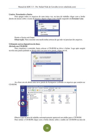 Manual do KDE 3.5 – Por: Rafael Nink de Carvalho (www.rafaelnink.com) 


Lixeira: Esvaziando a lixeira 
        Para  apagar  todos  os  arquivos  de  uma  única  vez,  na  área  de  trabalho  clique  com  o  botão 
direito do mouse sobre o ícone da lixeira e depois clique com o botão esquerdo em Esvaziar Lixo. 




        Pronto a lixeira está limpa. 
        Observação: Para executar esta tarefa tenha certeza de que não vai precisar dos arquivos. 

Utilizando outros dispositivos de disco. 
Abrindo um CD­ROM 
        Para visualizar o conteúdo, basta colocar o  CD­ROM no drive e  fechar. Logo após surgirá 
na tela uma janela pedindo se deseja abrir em uma nova janela, clique em ok. 




     Ao clicar em ok abrirá uma nova janela do Konqueror exibindo os arquivos que contém no 
CD­ROM. 




        Observe que na área de trabalho automaticamente aparecerá um atalho para o CD­ROM. 
        Para retirar o  CD­ROM clique com o botão direito sobre o atalho do  CD­ROM na área de



                                                     18 
 