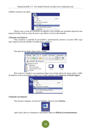 Manual do KDE 3.5 – Por: Rafael Nink de Carvalho (www.rafaelnink.com) 

trabalho e posterior em ejetar. 




      Observe que o ícone do CD­ROM em algumas vezes (sempre que montado) aparecerá uma 
pequena bolinha verde no canto do ícone o que indica se está ou não montado. 

Utilizando um Pendrive 
       Para  visualizar  o  conteúdo  de  um  pendrive,  primeiramente  conecte­o  na  porta  USB.  Logo 
após surgirá na área de trabalho um atalho para o pendrive. 




       Para abrir dê um duplo clique sobre o atalho. 




       Para remover o pendrive com segurança clique com o botão direito do mouse sobre o atalho 
do pendrive na área de trabalho e clique com o botão esquerdo sobre Remover de Modo Seguro. 




Utilizando um Disquete 

       Para acessar o disquete, na Área de Trabalho clique no ícone Sistema. 




       Após clicar, abre­se o konqueror e nesta pasta clique em Mídias de Armazenamento.




                                                  19 
 