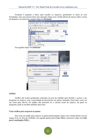 Manual do KDE 3.5 – Por: Rafael Nink de Carvalho (www.rafaelnink.com) 


       Formatar  é  preparar  o  disco  para  receber  os  arquivos,  geralmente  os  disco  já  vem 
formatados, mas caso precise fazer esta operação clique com o botão direito do mouse sobre o ícone 
do disquete e no menu que surgirá clique em for matar. 




        Em seguida clique em continuar. 




Atalhos 

        Atalhos  são  ícones  geralmente  colocados  na  área  de  trabalho  para  facilitar  o  acesso  a  um 
programa ou arquivo, sem a  necessidade de procurá­los em pastas, bastando  clicar duas  vezes em 
seu  ícone  para  abri­lo.  Os  atalhos  não  precisam  ter  o  mesmo  nome  do  arquivo,  da  pasta  ou 
programa, pode se escolher apelidos para estes. 


Criar atalhos para arquivos ou pastas 

       Para criar um atalho para arquivo ou pasta primeiramente clique com o botão direito em um 
espaço livre na Área de Trabalho, em seguida aponte para Criar  Novo e posterior clique em Link 
para Localização (URL).




                                                     21 
 