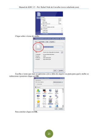 Manual do KDE 3.5 – Por: Rafael Nink de Carvalho (www.rafaelnink.com) 




       Clique sobre o ícone do atalho. 




        Escolha o ícone que mais se aproxime com a idéia do arquivo ou pasta para qual o atalho se 
redireciona e posterior clique em OK. 




       Para concluir clique em OK.




                                               23 
 