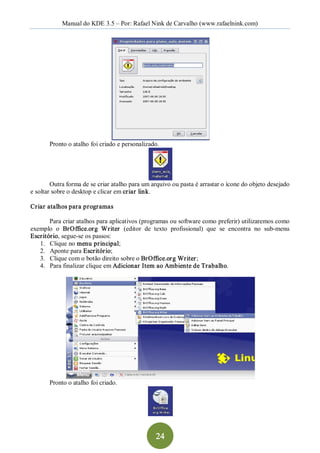 Manual do KDE 3.5 – Por: Rafael Nink de Carvalho (www.rafaelnink.com) 




       Pronto o atalho foi criado e personalizado. 




        Outra forma de se criar atalho para um arquivo ou pasta é arrastar o ícone do objeto desejado 
e soltar sobre o desktop e clicar em criar link. 

Criar atalhos para programas 

       Para criar atalhos para aplicativos (programas ou software como preferir) utilizaremos como 
exemplo  o  BrOffice.org  Writer   (editor  de  texto  profissional)  que  se  encontra  no  sub­menu 
Escritório, segue­se os passos: 
   1.  Clique no menu principal; 
   2.  Aponte para Escritório; 
   3.  Clique com o botão direito sobre o BrOffice.org Writer ; 
   4.  Para finalizar clique em Adicionar Item ao Ambiente de Trabalho. 




       Pronto o atalho foi criado.




                                                 24 
 