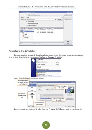 Manual do KDE 3.5 – Por: Rafael Nink de Carvalho (www.rafaelnink.com) 




Personalizar a Área de Trabalho 

        Para  personalizar  a  Área  de  Trabalho  clique  com  o  botão  direito  do  mouse  em  um  espaço 
livre na área de trabalho e em seguida Configurar Área de Trabalho. 




       Após clicar aparecerá a seguinte janela. 




       Para personalizar a proteção de tela clique em Pr otetor de Tela para abrir as configurações.




                                                    26 
 