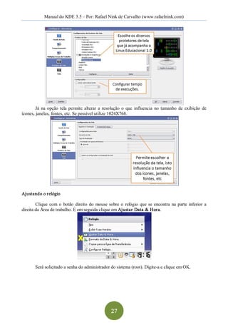Manual do KDE 3.5 – Por: Rafael Nink de Carvalho (www.rafaelnink.com) 




        Já  na  opção  tela  permite  alterar  a  resolução  o  que  influencia  no  tamanho  de  exibição  de 
ícones, janelas, fontes, etc. Se possível utilize 1024X768. 




Ajustando o relógio 

        Clique  com  o  botão  direito  do  mouse  sobre  o  relógio  que  se  encontra  na  parte  inferior  a 
direita da Área de trabalho. E em seguida clique em Ajustar Data & Hora. 




        Será solicitado a senha do administrador do sistema (root). Digite­a e clique em OK.




                                                     27 
 