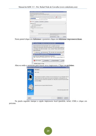 Manual do KDE 3.5 – Por: Rafael Nink de Carvalho (www.rafaelnink.com) 




       Neste painel clique em Adicionar e posterior clique em Adicionar impressora/classe. 




       Abre­se então o assistente para inserir nova impressora. Clique em próximo. 




      Na  janela  seguinte  marque  a  opção  impressora  local  (paralela,  serial,  USB)  e  clique  em 
próximo.




                                                  29 
 