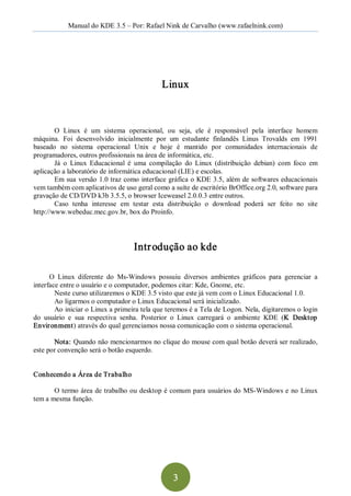 Manual do KDE 3.5 – Por: Rafael Nink de Carvalho (www.rafaelnink.com) 




                                               Linux 



        O  Linux  é  um  sistema  operacional,  ou  seja,  ele  é  responsável  pela  interface  homem 
máquina.  Foi  desenvolvido  inicialmente  por  um  estudante  finlandês  Linus  Trovalds  em  1991 
baseado  no  sistema  operacional  Unix  e  hoje  é  mantido  por  comunidades  internacionais  de 
programadores, outros profissionais na área de informática, etc. 
        Já  o  Linux  Educacional  é  uma  compilação  do  Linux  (distribuição  debian)  com  foco  em 
aplicação a laboratório de informática educacional (LIE) e escolas. 
        Em  sua  versão 1.0 traz como interface gráfica o KDE 3.5, além de softwares educacionais 
vem também com aplicativos de uso geral como a suíte de escritório BrOffice.org 2.0, software para 
gravação de CD/DVD k3b 3.5.5, o browser Iceweasel 2.0.0.3 entre outros. 
        Caso  tenha  interesse  em  testar  esta  distribuição  o  download  poderá  ser  feito  no  site 
http://www.webeduc.mec.gov.br, box do Proinfo. 




                                     Intr odução ao kde 

      O  Linux  diferente  do  Ms­Windows  possuiu  diversos  ambientes  gráficos  para  gerenciar  a 
interface entre o usuário e o computador, podemos citar: Kde, Gnome, etc. 
        Neste curso utilizaremos o KDE 3.5 visto que este já vem com o Linux Educacional 1.0. 
        Ao ligarmos o computador o Linux Educacional será inicializado. 
        Ao iniciar o Linux a primeira tela que teremos é a Tela de Logon. Nela, digitaremos o login 
do  usuário  e  sua  respectiva  senha.  Posterior  o  Linux  carregará  o  ambiente  KDE  (K  Desktop 
Environment) através do qual gerenciamos nossa comunicação com o sistema operacional. 

       Nota: Quando não mencionarmos no clique do mouse com qual botão deverá ser realizado, 
este por convenção será o botão esquerdo. 


Conhecendo a Área de Trabalho 

       O termo área de trabalho ou desktop é comum para usuários do MS­Windows e  no Linux 
tem a mesma função.




                                                   3 
 