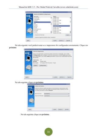 Manual do KDE 3.5 – Por: Rafael Nink de Carvalho (www.rafaelnink.com) 




      Na tela seguinte você poderá testar se a impressora foi configurada corretamente. Clique em 
próximo. 




       Na tela seguinte clique em próximo. 




              Na tela seguinte clique em próximo.




                                               31 
 