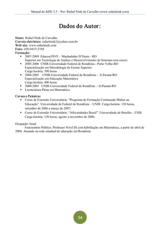 Manual do KDE 3.5 – Por: Rafael Nink de Carvalho (www.rafaelnink.com) 



                                 Dados do Autor : 
Nome: Rafael Nink de Carvalho 
Cor r eio eletrônico: rafaelnink2@yahoo.com.br 
Web site: www.rafaelnink.com 
Fone: (69) 8415­5168 
Formação: 
   §  2007­2009  Educon/ISVE – Machadinho D’Oeste ­ RO 
        Superior em Tecnologia de Análise e Desenvolvimento de Sistemas (em curso) 
   §  2005­2006  UNIR­Universidade Federal de Rondônia ­ Porto Velho­RO 
        Especialização em Metodologia do Ensino Superior 
        Carga horária: 390 horas 
   §  2004­2005    UNIR­Universidade Federal de Rondônia ­  Ji­Paraná­RO 
        Especialização em Educação Matemática 
        Carga horária: 400 horas 
   §  2000­2003   UNIR­Universidade Federal de Rondônia  ­ Ji­Paraná­RO 
   §  Licenciatura Plena em Matemática 
Cur sos e Palestras 
   §  Curso de Extensão Universitária: “Programa de Formação Continuada Mídias na 
       Educação”. Universidade de Federal de Rondônia – UNIR. Carga horária: 120 horas, 
       setembro de 2006 a março de 2007; 
   §  Curso de Extensão Universitária: “Africanidades Brasil”. Universidade de Brasília – UNB. 
       Carga horária: 120 horas, agosto a novembro de 2006; 

Ocupação Atual 
       Funcionário Público: Professor Nível III com habilitação em Matemática, a partir de abril de 
2004. Atuando na rede estadual de educação em Rondônia.




                                                34 
 
