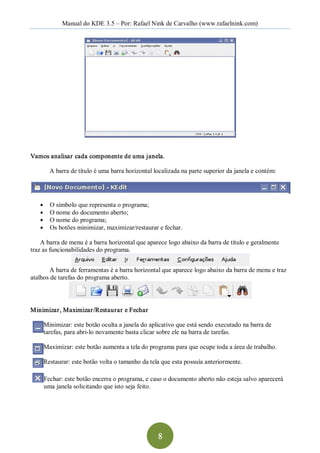 Manual do KDE 3.5 – Por: Rafael Nink de Carvalho (www.rafaelnink.com) 




Vamos analisar cada componente de uma janela. 

        A barra de título é uma barra horizontal localizada na parte superior da janela e contém: 




   ●    O símbolo que representa o programa; 
   ●    O nome do documento aberto; 
   ●    O nome do programa; 
   ●    Os botões minimizar, maximizar/restaurar e fechar. 

    A barra de menu é a barra horizontal que aparece logo abaixo da barra de título e geralmente 
traz as funcionabilidades do programa. 


        A barra de ferramentas é a barra horizontal que aparece logo abaixo da barra de menu e traz 
atalhos de tarefas do programa aberto. 




Minimizar, Maximizar /Restaurar e Fechar  

     Minimizar: este botão oculta a janela do aplicativo que está sendo executado na barra de 
     tarefas, para abri­lo novamente basta clicar sobre ele na barra de tarefas. 

     Maximizar: este botão aumenta a tela do programa para que ocupe toda a área de trabalho. 

     Restaurar: este botão volta o tamanho da tela que esta possuía anteriormente. 

     Fechar: este botão encerra o programa, e caso o documento aberto não esteja salvo aparecerá 
     uma janela solicitando que isto seja feito.




                                                  8 
 