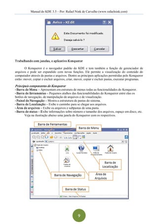 Manual do KDE 3.5 – Por: Rafael Nink de Carvalho (www.rafaelnink.com) 




Trabalhando com janelas, o aplicativo Konqueror  

       O  Konqueror  é  o  navegador  padrão  do  KDE  e  tem  também  a  função  de  gerenciador  de 
arquivos  e  pode  ser  expandido  com  novas  funções.  Ele  permite  a  visualização  do  conteúdo  do 
computador através de pastas e arquivos. Dentre as principais aplicações permitidas pelo Konqueror 
estão: mover, copiar e excluir arquivos, criar, mover, copiar e excluir pastas, executar programas. 

Principais componentes do Konqueror  
• Barra de Menu –   Apresentam em estrutura de menus todas as funcionalidades do Konqueror. 
• Barra de fer ramentas – Pequenos atalhos das funcionabilidades do Konqueror entre elas os 
botões de navegação, de manipulação de arquivos e de visualização. 
• Painel de Navegação – Mostra a estrututura de pastas do sistema. 
• Barra de Localização – Exibe o caminho para se chegar aos arquivos. 
• Área de arquivos – Exibe os arquivos e subpastas de uma pasta. 
• Barra de status – Exibe informações sobre número e tamanho dos arquivos, espaço em disco, etc. 
       Veja na ilustração abaixo uma janela do Konqueror com os respectivos.




                                                   9 
 