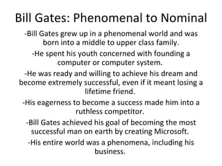 Bill Gates: Phenomenal to Nominal -Bill Gates grew up in a phenomenal world and was born into a middle to upper class family. -He spent his youth concerned with founding a computer or computer system.  -He was ready and willing to achieve his dream and become extremely successful, even if it meant losing a lifetime friend.  -His eagerness to become a success made him into a ruthless competitor.  -Bill Gates achieved his goal of becoming the most successful man on earth by creating Microsoft.  -His entire world was a phenomena, including his business.  