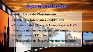 ApresentaçãoApresentação
ф Sandro Cruz do Nascimento
Técnico em Informática – CENTEC
Acadêmico de Ciência da Computação – UVA
ф Pesquisador em tecnologias para saúde
Estatístico na STDE Sobral
ф Pesquisador em desenvolvimento econômico
 