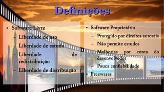 DefiniçõesDefinições
● Software Livre
– Liberdade de uso
– Liberdade de estudo
– Liberdade de
redistribuição
– Liberdade de distribuição
● Software Proprietário
– Protegido por direitos autorais
– Não permite estudos
– Melhorias por conta do
desenvolvedor
– Pouca confiabilidade
● Freewares
 