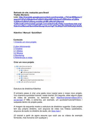 Retirado do site, traduzido para Brasil
Thalles Monteiro
Link: http://translate.googleusercontent.com/translate_c?hl=pt-BR&prev=/
search%3Fq%3Dkdenlive%26hl%3Dpt-BR%26client%3Dfirefox-a%26hs
%3D4cm%26rls%3Dorg.mozilla:pt-BR:official%26prmd
%3Divns&rurl=translate.google.com.br&sl=en&u=http://userbase.kde.org/
Kdenlive/Manual/QuickStart&usg=ALkJrhgFYtiLM4y9ToOPAlWxZij0-0b9iA


Kdenlive / Manual / QuickStart


Conteúdo
1 Criando um novo projeto

2 clips Adicionando
3 Timeline
3.1 Efeitos
3,2 Música
4 Rendering
5 Referências e notas

Criar um novo projeto




Estrutura de diretórios Kdenlive

O primeiro passo é criar uma pasta nova (vazia) para o nosso novo projeto.
Vou chamá-lo-quickstart tutorial / neste tutorial. Em seguida, obter alguns clipes
de vídeo de amostra, ou baixá-los aqui: Kdenlive-tutorial-videos-2011-
avi.tar.bz2 (7 MB), e extraí-los, por exemplo, um quickstart-tutorial/Videos /
subpasta dentro do projeto pasta.

A imagem da esquerda mostra a estrutura de diretórios sugerida: Cada projeto
tem seu próprio diretório, com arquivos de vídeo nos Vídeos subdiretório,
arquivos de áudio no diretório de áudio, etc (leia mais )

(O tutorial a partir de agora assume que você use os vídeos de exemplo
fornecido, mas funciona com qualquer.)
 