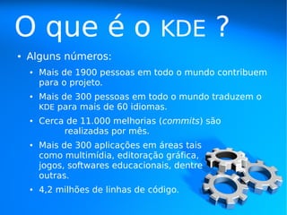 O que é o                          KDE          ?
●   Alguns números:
    ●   Mais de 1900 pessoas em todo o mundo contribuem
        para o projeto.
    ●   Mais de 300 pessoas em todo o mundo traduzem o
        KDE para mais de 60 idiomas.
    ●   Cerca de 11.000 melhorias (commits) são
             realizadas por mês.
    ●   Mais de 300 aplicações em áreas tais
        como multimídia, editoração gráfica,
        jogos, softwares educacionais, dentre
        outras.
    ●   4,2 milhões de linhas de código.
 
