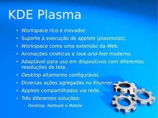 KDE Plasma
 ●   Workspace rico e inovador.
 ●   Suporte à execução de applets (plasmoids).
 ●   Workspace como uma extensão da Web.
 ●   Animações cinéticas e look-and-feel moderno.
 ●   Adaptável para uso em dispositivos com diferentes
     resoluções de tela.
 ●   Desktop altamente configurável.
 ●   Diversas ações agregadas no Krunner.
 ●   Applets compartilhados via rede.
 ●   Três diferentes soluções:
     –   Desktop, Netbook e Mobile.
 