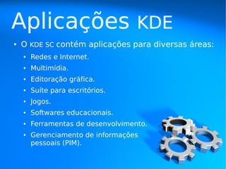 Aplicações                          KDE
●   O KDE SC contém aplicações para diversas áreas:
    ●   Redes e Internet.
    ●   Multimídia.
    ●   Editoração gráfica.
    ●   Suíte para escritórios.
    ●   Jogos.
    ●   Softwares educacionais.
    ●   Ferramentas de desenvolvimento.
    ●   Gerenciamento de informações
        pessoais (PIM).
 