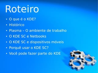 Roteiro
●   O que é o KDE?
●   Histórico
●   Plasma – O ambiente de trabalho
●   O KDE SC e Netbooks
●   O KDE SC e dispositivos móveis
●   Porquê usar o KDE SC?
●   Você pode fazer parte do KDE
 