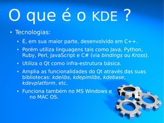O que é o                           KDE             ?
●   Tecnologias:
    ●   É, em sua maior parte, desenvolvido em C++.
    ●   Porém utiliza linguagens tais como Java, Python,
        Ruby, Perl, JavaScript e C# (via bindings ou Kross).
    ●   Utiliza o Qt como infra-estrutura básica.
    ●   Amplia as funcionalidades do Qt através das suas
        bibliotecas: kdelibs, kdepimlibs, kdebase,
        kdevplatform, etc.
    ●   Funciona também no MS Windows e
           no MAC OS.
 