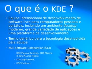 O que é o                               KDE   ?
●   Equipe internacional de desenvolvimento de
    software livre para computadores pessoais e
    portáteis, incluindo um ambiente desktop
    moderno, grande variedade de aplicações e
    uma plataforma de desenvolvimento.
●   Termo genérico para a tecnologia desenvolvida
    pela equipe.
●
    KDE Software Compilation (SC):
       –   KDE Plasma Desktop, KDE Plasma         Netbook
           e KDE Plasma Mobile.
       –   KDE Applications.
       –   KDE Platform.
 
