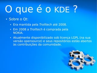 O que é o                          KDE         ?
●   Sobre o Qt:
    ●   Era mantida pela Trolltech até 2008.
    ●   Em 2008 a Trolltech é comprada pela
        NOKIA.
    ●   Atualmente disponibilizado sob licença LGPL (na sua
        versão opensource) e seus repositórios estão abertos
        às contribuições da comunidade.
 