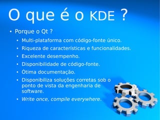 O que é o                           KDE         ?
●   Porque o Qt ?
    ●   Multi-plataforma com código-fonte único.
    ●   Riqueza de características e funcionalidades.
    ●   Excelente desempenho.
    ●   Disponibilidade de código-fonte.
    ●   Ótima documentação.
    ●   Disponibiliza soluções corretas sob o
        ponto de vista da engenharia de
        software.
    ●   Write once, compile everywhere.
 