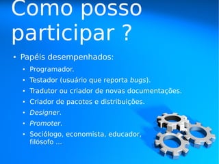 Como posso
participar ?
●   Papéis desempenhados:
    ●   Programador.
    ●   Testador (usuário que reporta bugs).
    ●   Tradutor ou criador de novas documentações.
    ●   Criador de pacotes e distribuições.
    ●   Designer.
    ●   Promoter.
    ●   Sociólogo, economista, educador,
        filósofo ...
 