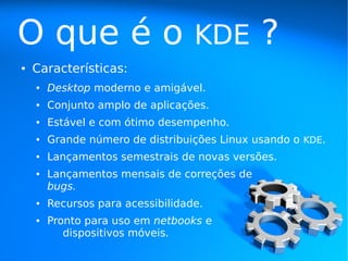O que é o                          KDE        ?
●   Características:
    ●   Desktop moderno e amigável.
    ●   Conjunto amplo de aplicações.
    ●   Estável e com ótimo desempenho.
    ●   Grande número de distribuições Linux usando o KDE.
    ●   Lançamentos semestrais de novas versões.
    ●   Lançamentos mensais de correções de
        bugs.
    ●   Recursos para acessibilidade.
    ●   Pronto para uso em netbooks e
           dispositivos móveis.
 