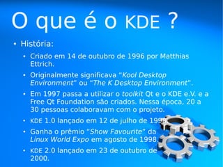 O que é o                           KDE          ?
●   História:
    ●   Criado em 14 de outubro de 1996 por Matthias
        Ettrich.
    ●   Originalmente significava “Kool Desktop
        Environment” ou “The K Desktop Environment”.
    ●   Em 1997 passa a utilizar o toolkit Qt e o KDE e.V. e a
        Free Qt Foundation são criados. Nessa época, 20 a
        30 pessoas colaboravam com o projeto.
    ●
        KDE 1.0 lançado em 12 de julho de 1998.
    ●   Ganha o prêmio “Show Favourite” da
        Linux World Expo em agosto de 1998.
    ●
        KDE 2.0 lançado em 23 de outubro de
        2000.
 
