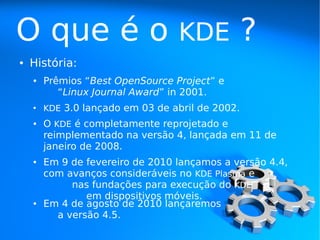 O que é o                         KDE             ?
●   História:
    ●   Prêmios “Best OpenSource Project” e
           “Linux Journal Award” in 2001.
    ●
        KDE 3.0 lançado em 03 de abril de 2002.
    ●   O KDE é completamente reprojetado e
        reimplementado na versão 4, lançada em 11 de
        janeiro de 2008.
    ●   Em 9 de fevereiro de 2010 lançamos a versão 4.4,
        com avanços consideráveis no KDE Plasma e
             nas fundações para execução do KDE
                em dispositivos móveis.
    ●   Em 4 de agosto de 2010 lançaremos
          a versão 4.5.
 