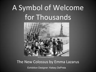 A Symbol of Welcome
    for Thousands



               http://recuerdosclio.blogspot.com/




 The New Colossus by Emma Lazarus
      Exhibition Designer: Kelsey DePreta
 