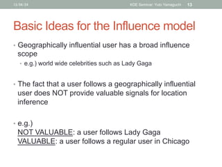 Basic Ideas for the Influence model	
•  Geographically influential user has a broad influence
scope
•  e.g.) world wide ce...